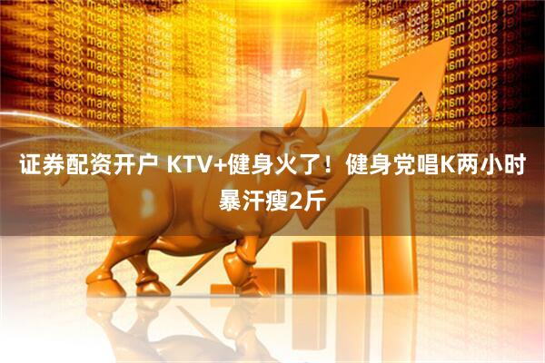 证券配资开户 KTV+健身火了！健身党唱K两小时暴汗瘦2斤