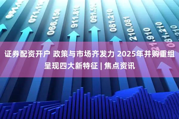 证券配资开户 政策与市场齐发力 2025年并购重组呈现四大新特征 | 焦点资讯