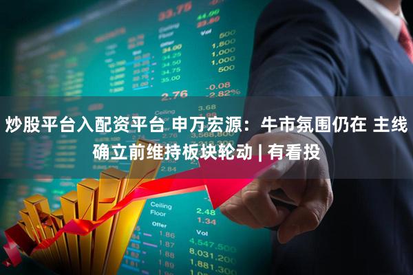 炒股平台入配资平台 申万宏源：牛市氛围仍在 主线确立前维持板块轮动 | 有看投