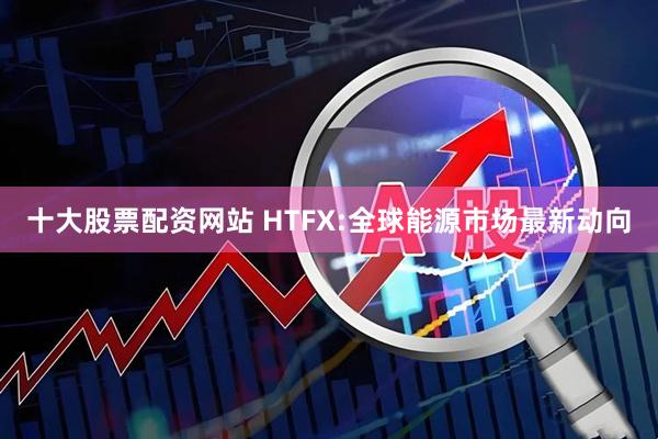 十大股票配资网站 HTFX:全球能源市场最新动向