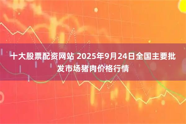 十大股票配资网站 2025年9月24日全国主要批发市场猪肉价格行情