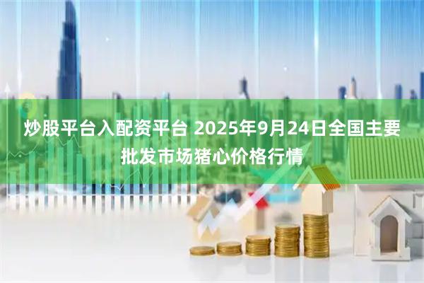 炒股平台入配资平台 2025年9月24日全国主要批发市场猪心价格行情