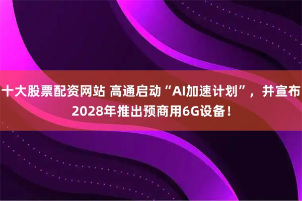 十大股票配资网站 高通启动“AI加速计划”，并宣布2028年推出预商用6G设备！