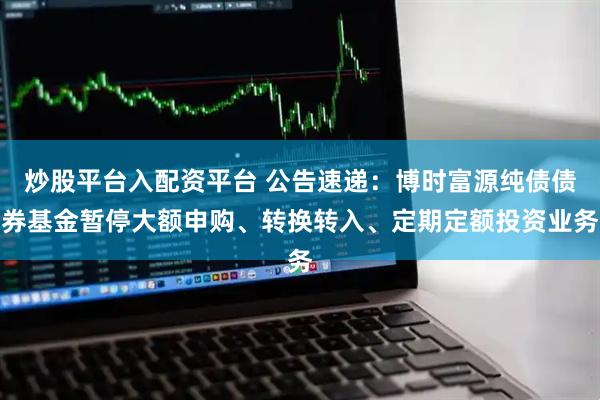 炒股平台入配资平台 公告速递：博时富源纯债债券基金暂停大额申购、转换转入、定期定额投资业务