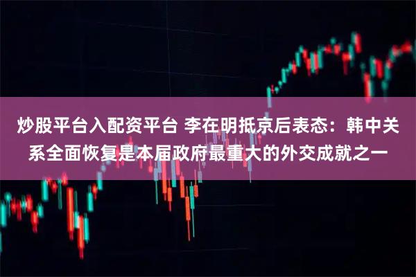 炒股平台入配资平台 李在明抵京后表态：韩中关系全面恢复是本届政府最重大的外交成就之一