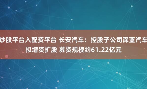 炒股平台入配资平台 长安汽车：控股子公司深蓝汽车拟增资扩股 募资规模约61.22亿元