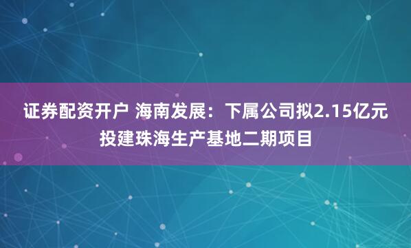 证券配资开户 海南发展：下属公司拟2.15亿元投建珠海生产基地二期项目