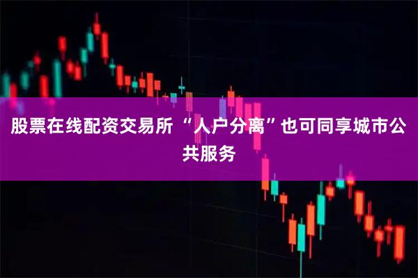 股票在线配资交易所 “人户分离”也可同享城市公共服务