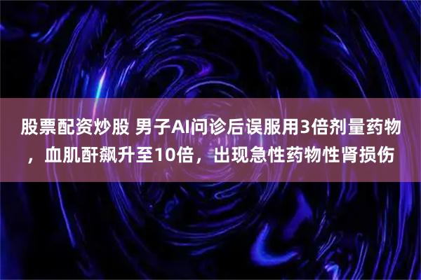 股票配资炒股 男子AI问诊后误服用3倍剂量药物，血肌酐飙升至10倍，出现急性药物性肾损伤