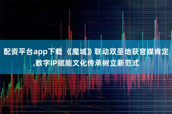 配资平台app下载 《魔域》联动双圣地获官媒肯定,数字IP赋能文化传承树立新范式