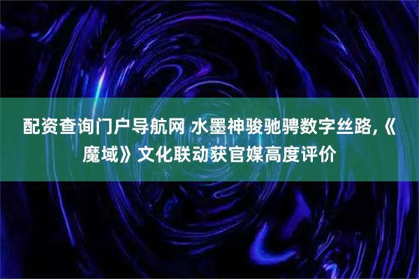配资查询门户导航网 水墨神骏驰骋数字丝路,《魔域》文化联动获官媒高度评价