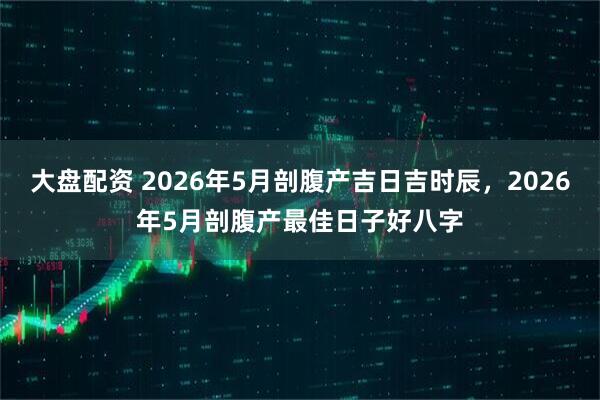 大盘配资 2026年5月剖腹产吉日吉时辰，2026年5月剖腹产最佳日子好八字
