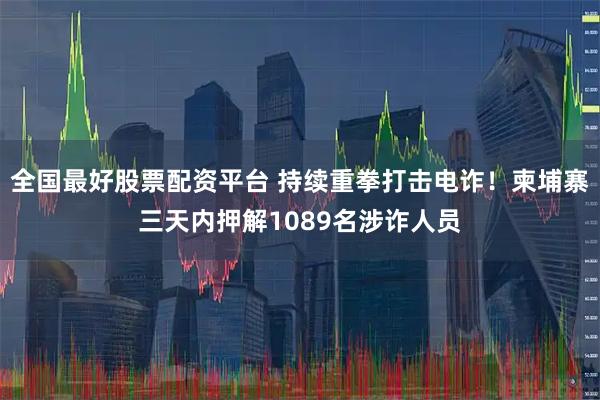 全国最好股票配资平台 持续重拳打击电诈！柬埔寨三天内押解1089名涉诈人员