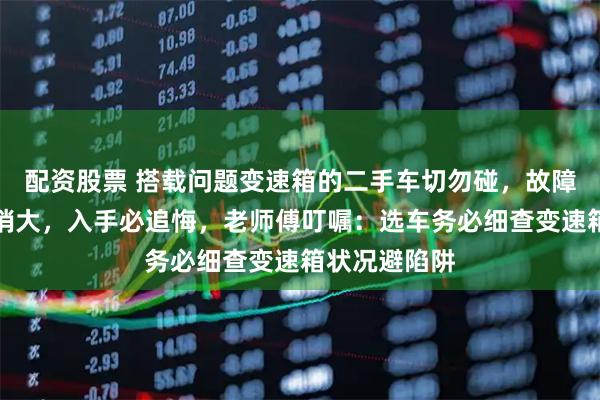 配资股票 搭载问题变速箱的二手车切勿碰，故障频发维修开销大，入手必追悔，老师傅叮嘱：选车务必细查变速箱状况避陷阱