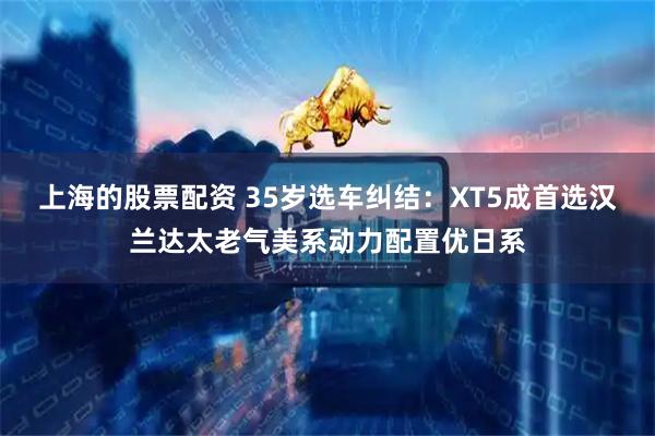 上海的股票配资 35岁选车纠结：XT5成首选汉兰达太老气美系动力配置优日系