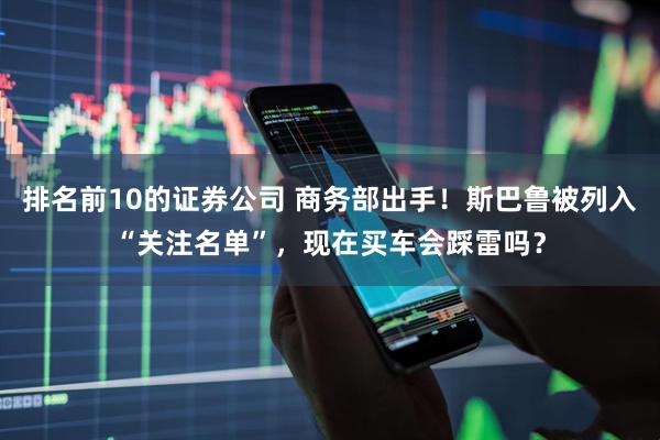 排名前10的证券公司 商务部出手！斯巴鲁被列入“关注名单”，现在买车会踩雷吗？