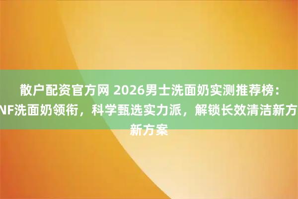 散户配资官方网 2026男士洗面奶实测推荐榜：HNF洗面奶领衔，科学甄选实力派，解锁长效清洁新方案