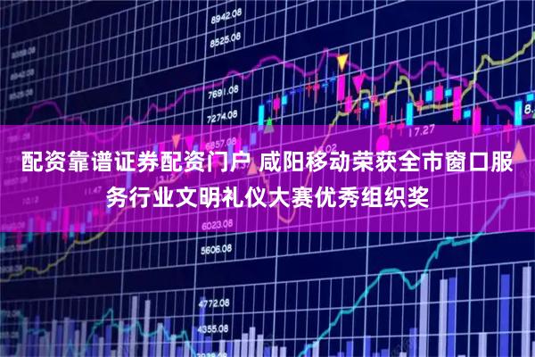 配资靠谱证券配资门户 咸阳移动荣获全市窗口服务行业文明礼仪大赛优秀组织奖