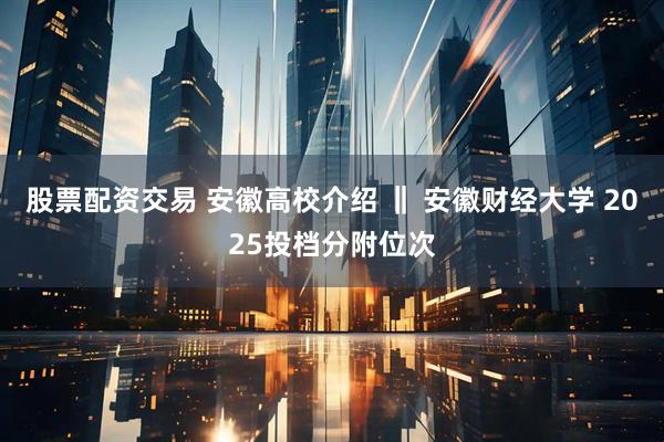 股票配资交易 安徽高校介绍 ‖ 安徽财经大学 2025投档分附位次