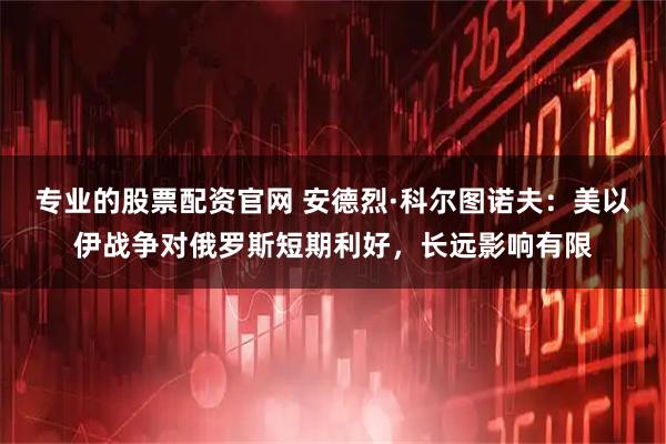 专业的股票配资官网 安德烈·科尔图诺夫：美以伊战争对俄罗斯短期利好，长远影响有限