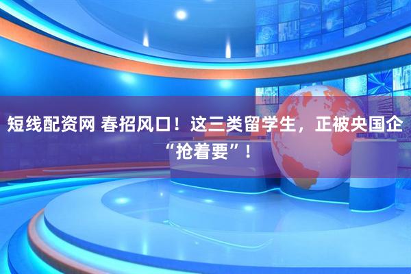 短线配资网 春招风口！这三类留学生，正被央国企“抢着要”！